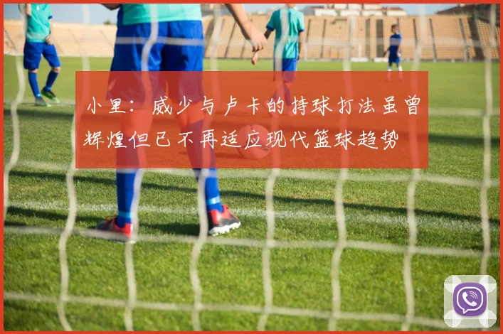 小里：威少与卢卡的持球打法虽曾辉煌但已不再适应现代篮球趋势