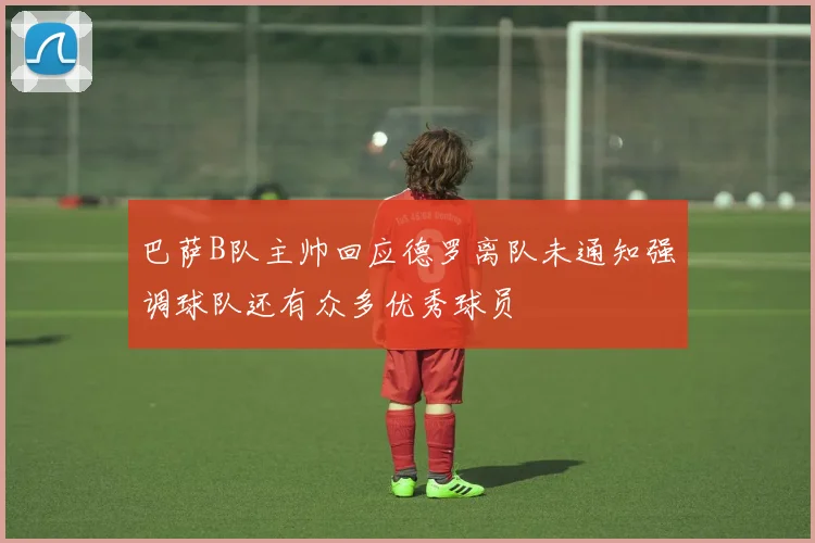 巴萨B队主帅回应德罗离队未通知强调球队还有众多优秀球员