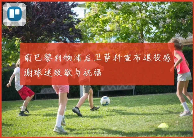前巴黎利物浦后卫萨科宣布退役感谢球迷致敬与祝福