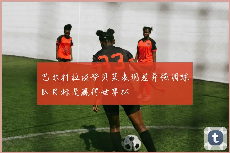巴尔科拉谈登贝莱表现差异强调球队目标是赢得世界杯