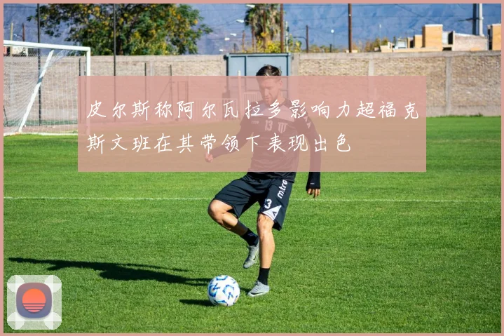 皮尔斯称阿尔瓦拉多影响力超福克斯文班在其带领下表现出色