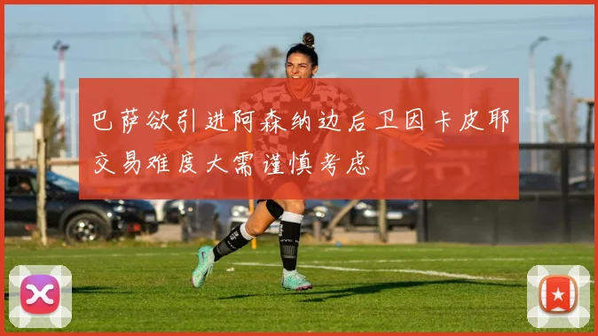 巴萨欲引进阿森纳边后卫因卡皮耶交易难度大需谨慎考虑