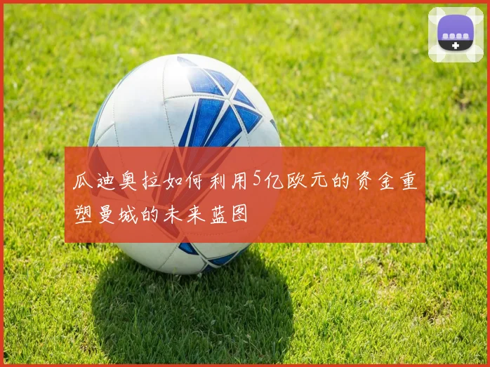瓜迪奥拉如何利用5亿欧元的资金重塑曼城的未来蓝图