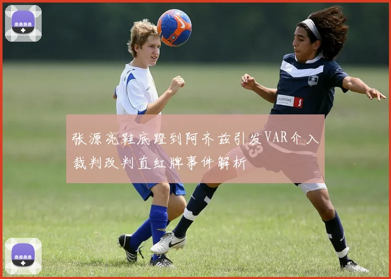 张源亮鞋底蹬到阿齐兹引发VAR介入裁判改判直红牌事件解析