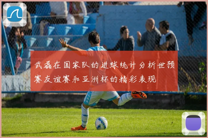 武磊在国家队的进球统计分析世预赛友谊赛和亚洲杯的精彩表现