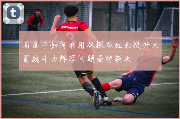 乌度卡如何利用双探花红利提升火箭战斗力阵容问题亟待解决