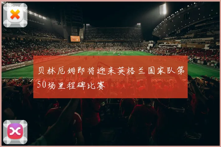 贝林厄姆即将迎来英格兰国家队第50场里程碑比赛