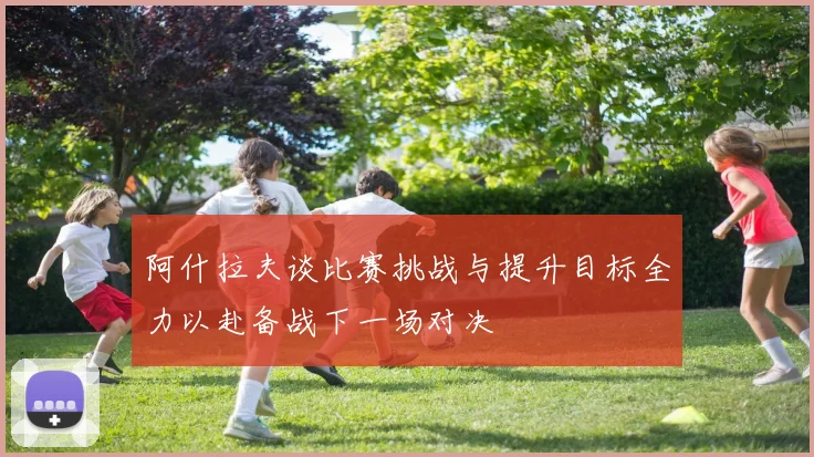 阿什拉夫谈比赛挑战与提升目标全力以赴备战下一场对决