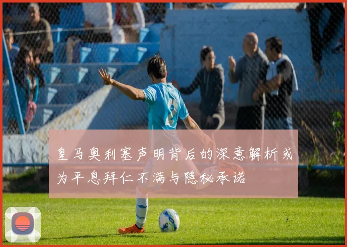 皇马奥利塞声明背后的深意解析或为平息拜仁不满与隐秘承诺