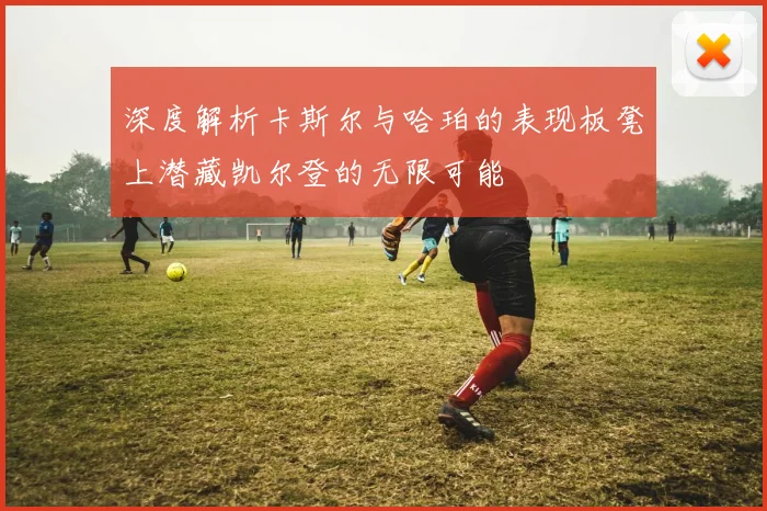 深度解析卡斯尔与哈珀的表现板凳上潜藏凯尔登的无限可能