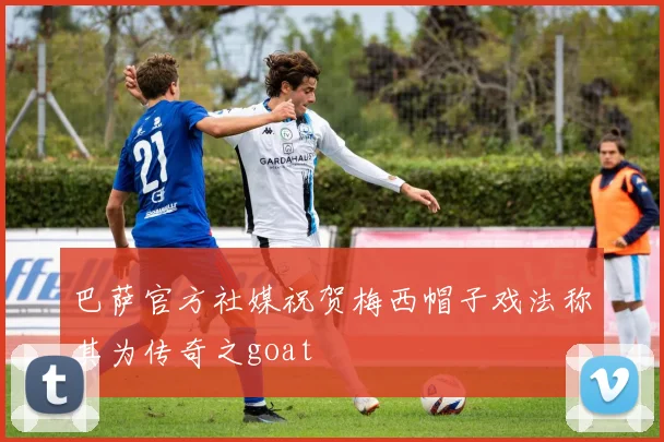 巴萨官方社媒祝贺梅西帽子戏法称其为传奇之goat