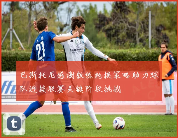 巴斯托尼感谢教练轮换策略助力球队迎接联赛关键阶段挑战