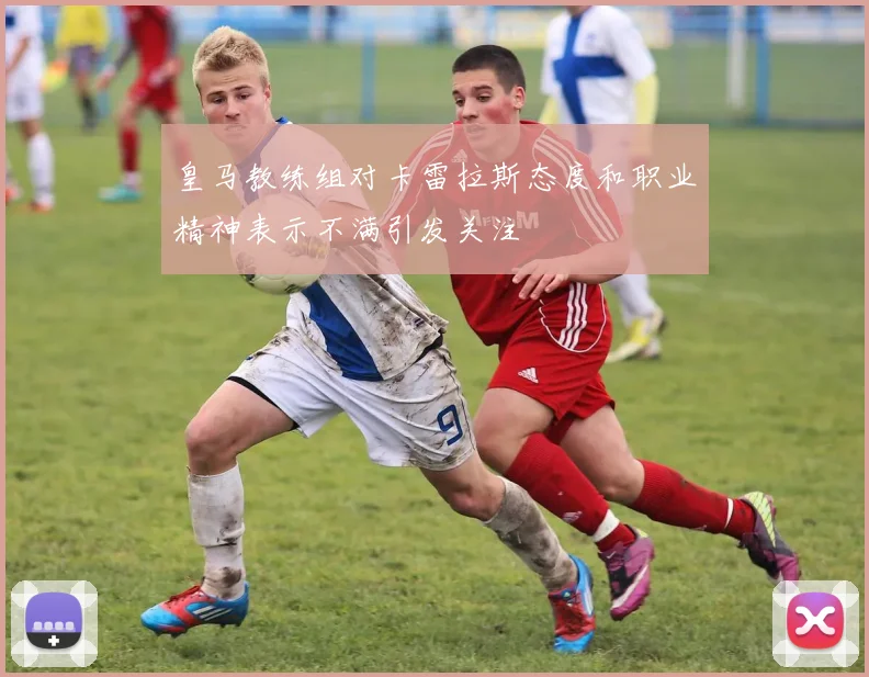 皇马教练组对卡雷拉斯态度和职业精神表示不满引发关注