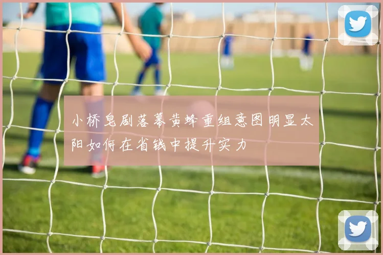 小桥皂剧落幕黄蜂重组意图明显太阳如何在省钱中提升实力