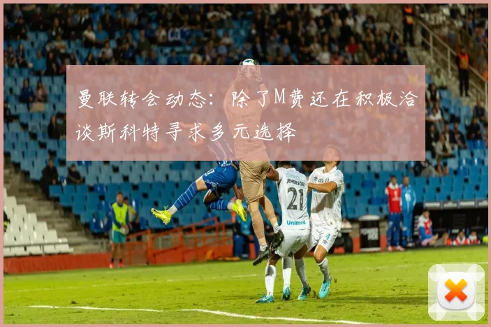 曼联转会动态：除了M费还在积极洽谈斯科特寻求多元选择