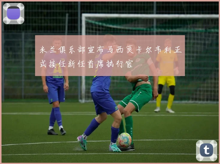 米兰俱乐部宣布马西莫卡尔韦利正式接任新任首席执行官