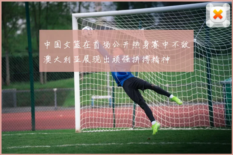 中国女篮在首场公开热身赛中不敌澳大利亚展现出顽强拼搏精神