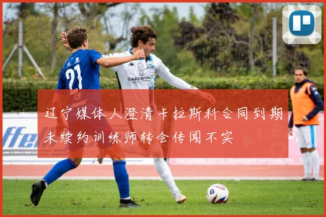 辽宁媒体人澄清卡拉斯科合同到期未续约训练师转会传闻不实